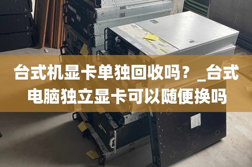 台式机显卡单独回收吗？_台式电脑独立显卡可以随便换吗