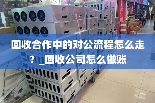 回收合作中的对公流程怎么走？_回收公司怎么做账