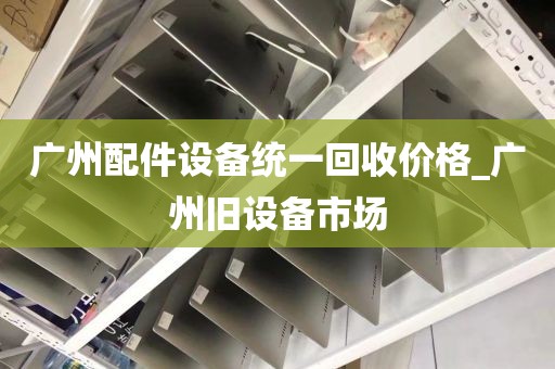 广州配件设备统一回收价格_广州旧设备市场