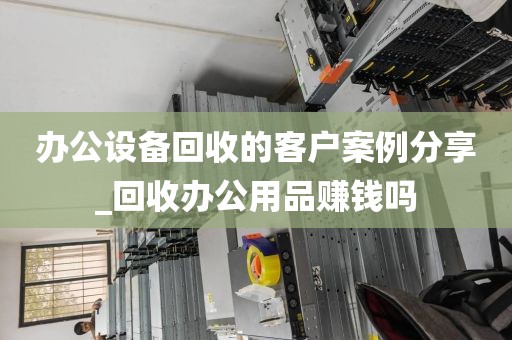 办公设备回收的客户案例分享_回收办公用品赚钱吗