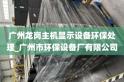 广州龙岗主机显示设备环保处理_广州市环保设备厂有限公司