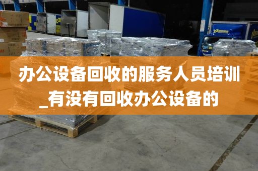 办公设备回收的服务人员培训_有没有回收办公设备的