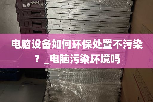 电脑设备如何环保处置不污染？_电脑污染环境吗