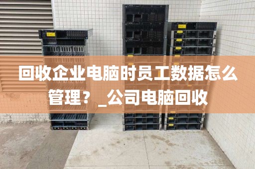 回收企业电脑时员工数据怎么管理？_公司电脑回收