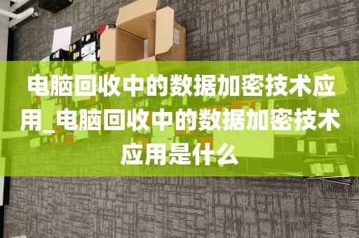 电脑回收中的数据加密技术应用_电脑回收中的数据加密技术应用是什么
