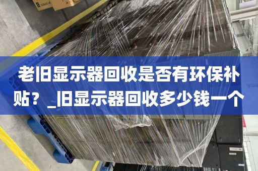 老旧显示器回收是否有环保补贴？_旧显示器回收多少钱一个