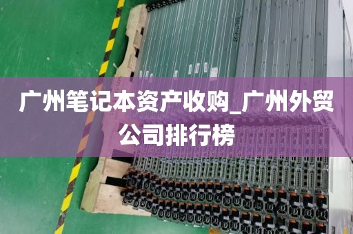 广州笔记本资产收购_广州外贸公司排行榜
