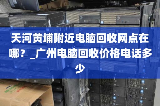 天河黄埔附近电脑回收网点在哪？_广州电脑回收价格电话多少