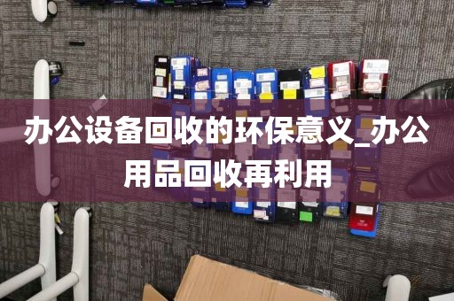 办公设备回收的环保意义_办公用品回收再利用