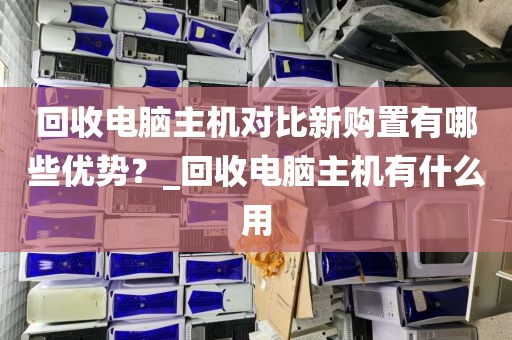 回收电脑主机对比新购置有哪些优势？_回收电脑主机有什么用