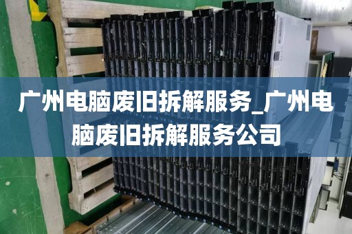 广州电脑废旧拆解服务_广州电脑废旧拆解服务公司