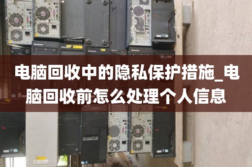 电脑回收中的隐私保护措施_电脑回收前怎么处理个人信息
