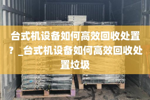 台式机设备如何高效回收处置？_台式机设备如何高效回收处置垃圾