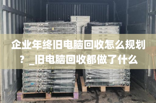 企业年终旧电脑回收怎么规划？_旧电脑回收都做了什么