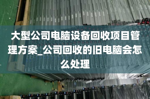 大型公司电脑设备回收项目管理方案_公司回收的旧电脑会怎么处理