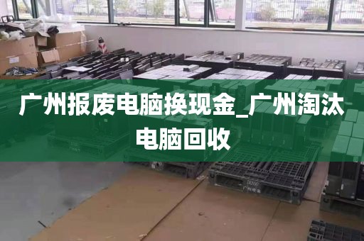 广州报废电脑换现金_广州淘汰电脑回收