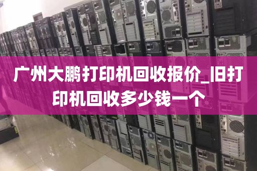 广州大鹏打印机回收报价_旧打印机回收多少钱一个