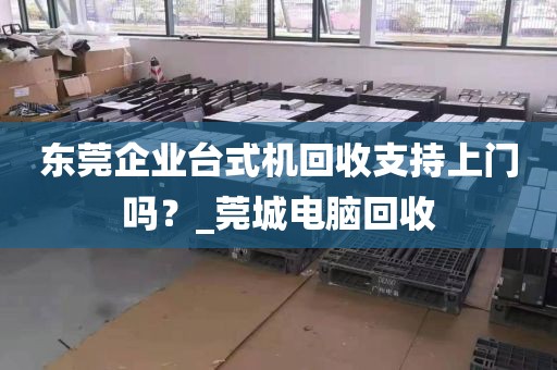 东莞企业台式机回收支持上门吗？_莞城电脑回收