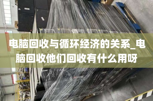 电脑回收与循环经济的关系_电脑回收他们回收有什么用呀
