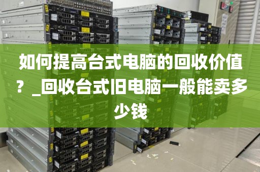 如何提高台式电脑的回收价值？_回收台式旧电脑一般能卖多少钱