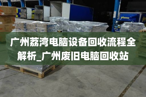 广州荔湾电脑设备回收流程全解析_广州废旧电脑回收站