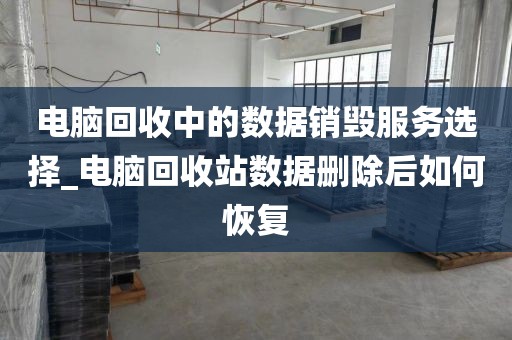 电脑回收中的数据销毁服务选择_电脑回收站数据删除后如何恢复