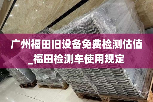 广州福田旧设备免费检测估值_福田检测车使用规定