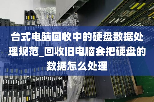 台式电脑回收中的硬盘数据处理规范_回收旧电脑会把硬盘的数据怎么处理
