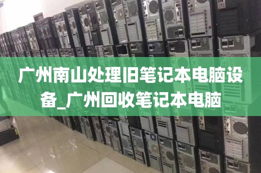 广州南山处理旧笔记本电脑设备_广州回收笔记本电脑
