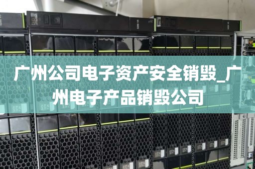 广州公司电子资产安全销毁_广州电子产品销毁公司