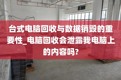 台式电脑回收与数据销毁的重要性_电脑回收会泄露我电脑上的内容吗?