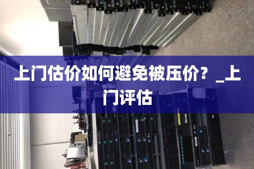 上门估价如何避免被压价？_上门评估