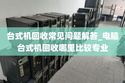 台式机回收常见问题解答_电脑台式机回收哪里比较专业