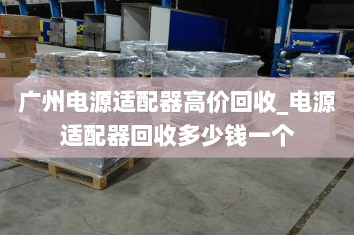 广州电源适配器高价回收_电源适配器回收多少钱一个