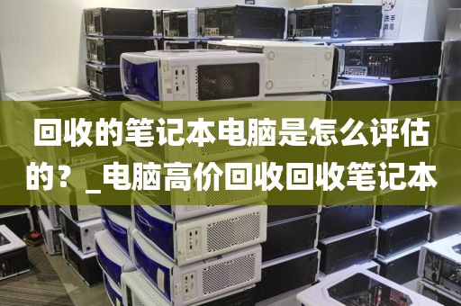 回收的笔记本电脑是怎么评估的？_电脑高价回收回收笔记本