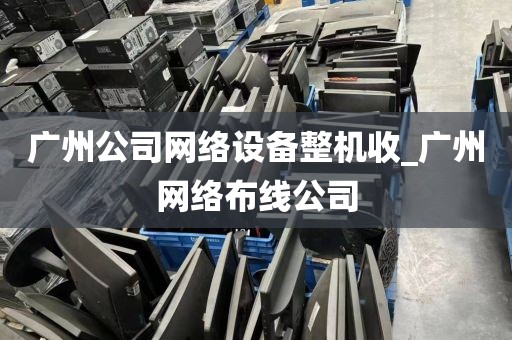 广州公司网络设备整机收_广州网络布线公司