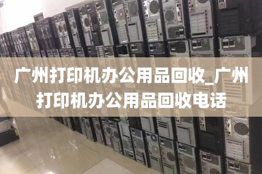 广州打印机办公用品回收_广州打印机办公用品回收电话