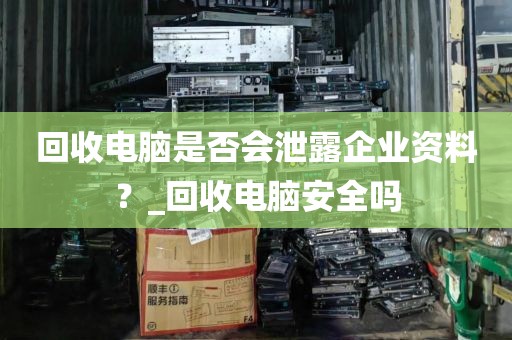 回收电脑是否会泄露企业资料？_回收电脑安全吗