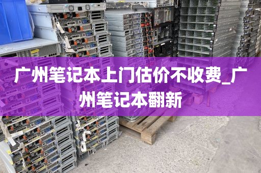 广州笔记本上门估价不收费_广州笔记本翻新