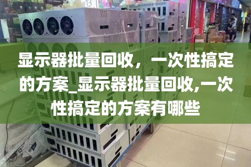 显示器批量回收，一次性搞定的方案_显示器批量回收,一次性搞定的方案有哪些