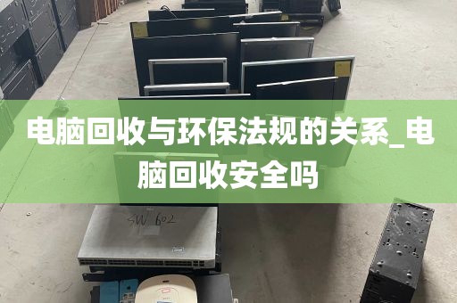电脑回收与环保法规的关系_电脑回收安全吗