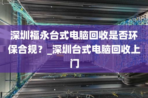 深圳福永台式电脑回收是否环保合规？_深圳台式电脑回收上门