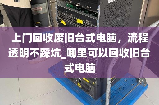 上门回收废旧台式电脑，流程透明不踩坑_哪里可以回收旧台式电脑
