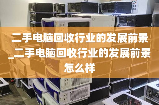 二手电脑回收行业的发展前景_二手电脑回收行业的发展前景怎么样