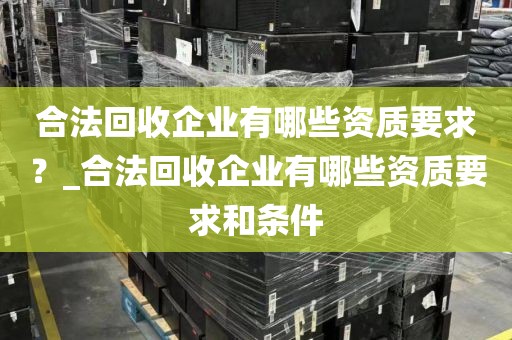 合法回收企业有哪些资质要求？_合法回收企业有哪些资质要求和条件