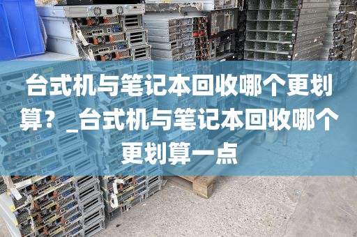 台式机与笔记本回收哪个更划算？_台式机与笔记本回收哪个更划算一点