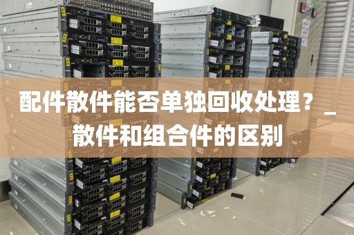 配件散件能否单独回收处理？_散件和组合件的区别