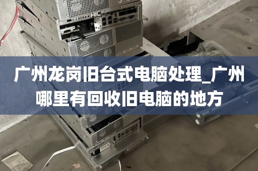 广州龙岗旧台式电脑处理_广州哪里有回收旧电脑的地方