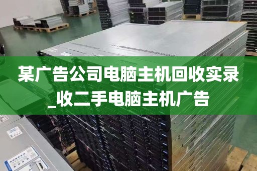某广告公司电脑主机回收实录_收二手电脑主机广告