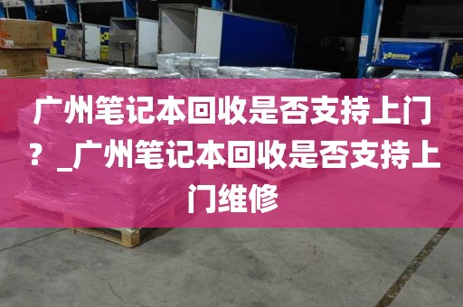 广州笔记本回收是否支持上门？_广州笔记本回收是否支持上门维修